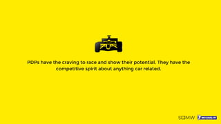 PDPs have the craving to race and show their potential. They have the
competitive spirit about anything car related.
 