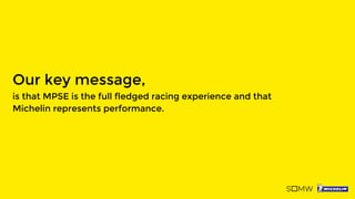 Our key message,
is that MPSE is the full fledged racing experience and that
Michelin represents performance.
 