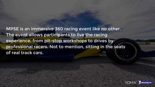 MPSE is an immersive 360 racing event like no other.
The event allows participants to live the racing
experience, from pit-stop workshops to drives by
professional racers. Not to mention, sitting in the seats
of real track cars.
 
