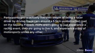 Participants get to actually live their dream of being a racer
driver by driving these cars around a 5.5km unobstructed road
on the Sepang F1 track. PDPs aren’t going to just experience a
racing event, they are going to live it, and experience a day of
motorsports unlike any other.
 