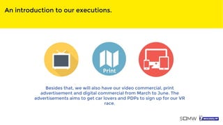 An introduction to our executions.
Besides that, we will also have our video commercial, print
advertisement and digital commercial from March to June. The
advertisements aims to get car lovers and PDPs to sign up for our VR
race.
 