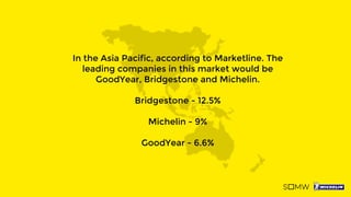 In the Asia Pacific, according to Marketline. The
leading companies in this market would be
GoodYear, Bridgestone and Michelin.
Bridgestone - 12.5%
Michelin - 9%
GoodYear - 6.6%
 