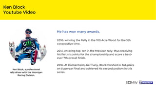 Ken Block
Youtube Video
Ken Block, a professional
rally driver with the Hoonigan
Racing Division.
He has won many awards.
2010: winning the Rally in the 100 Acre Wood for the 5th
consecutive time.
2013: entering top-ten in the Mexican rally, thus receiving
his first six points for the championship and score a best-
ever 7th overall finish.
2016: At Hockenheim-Germany, Block finished in 3rd-place
on Supercar Final and achieved his second podium in this
series.
 