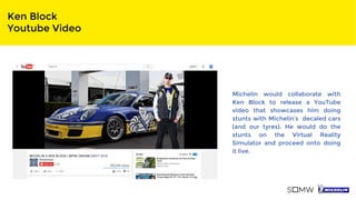 Ken Block
Youtube Video
Michelin would collaborate with
Ken Block to release a YouTube
video that showcases him doing
stunts with Michelin’s decaled cars
(and our tyres). He would do the
stunts on the Virtual Reality
Simulator and proceed onto doing
it live.
 