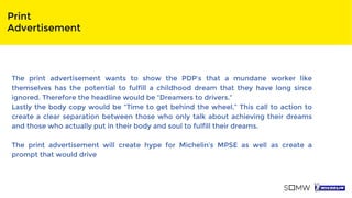 Print
Advertisement
The print advertisement wants to show the PDP’s that a mundane worker like
themselves has the potential to fulfill a childhood dream that they have long since
ignored. Therefore the headline would be “Dreamers to drivers.”
Lastly the body copy would be “Time to get behind the wheel.” This call to action to
create a clear separation between those who only talk about achieving their dreams
and those who actually put in their body and soul to fulfill their dreams.
The print advertisement will create hype for Michelin’s MPSE as well as create a
prompt that would drive
 