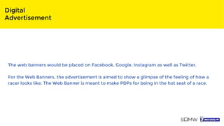 Digital
Advertisement
The web banners would be placed on Facebook, Google, Instagram as well as Twitter.
For the Web Banners, the advertisement is aimed to show a glimpse of the feeling of how a
racer looks like. The Web Banner is meant to make PDPs for being in the hot seat of a race.
 