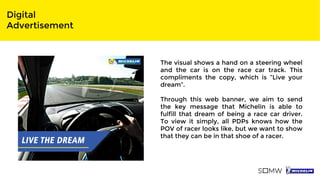 Digital
Advertisement
The visual shows a hand on a steering wheel
and the car is on the race car track. This
compliments the copy, which is “Live your
dream”.
Through this web banner, we aim to send
the key message that Michelin is able to
fulfill that dream of being a race car driver.
To view it simply, all PDPs knows how the
POV of racer looks like, but we want to show
that they can be in that shoe of a racer.
 