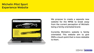 Michelin Pilot Sport
Experience Website
We propose to create a separate new
website for the MPSE to break away
from the current perception of Michelin
being a family orientated brand.
Currently Michelin’s website is family
orientated. This website aim to give
PDPs a touch point that is more relatable
to them.
 