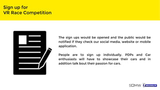 Sign up for
VR Race Competition
The sign ups would be opened and the public would be
notified if they check our social media, website or mobile
application.
People are to sign up individually. PDPs and Car
enthusiasts will have to showcase their cars and in
addition talk bout their passion for cars.
 