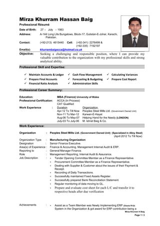 Mirza Khurram Hassan Baig
Professional Résumé
Date of Birth: 27 - July - 1983
Address: A-144 Long Life Bungalows, Block-17, Gulistan-E-Johar, Karachi,
Pakistan.
Contact: (+92-213) 4615440 Cell: (+92-341)
(+92-335)
2276499 &
7192197
Email(s): khurrambaigacca@hotmail.co.uk
Objective: Seeking a challenging and responsible position, where I can provide my
valuable contribution to the organization with my professional skills and strong
analytical ability.
Professional Skill and Expertise:
 Maintain Accounts & Ledger  Cash Flow Management  Calculating Variances
 Prepare Final Accounts  Forecasting & Budgeting  Prepare Cost Report
 Financial Ratio Analysis  Administration Skills
Professional Career Summary:
Education: MBA (Finance) University of Wales
Professional Certification: ACCA (In Process)
CAT Qualified
Work Experience : Duration
Apr-12 To Till Now
Nov-11 To Mar-12
Aug-06 To May-07
July-03 To July-06
Organization
Peoples Steel Mills Ltd. (Government Owned Unit)
Karwan-E-Hayat
Helping Hand for the Needy (LONDON)
M. Ishrat Baig & Co.
Work Experience:
Organization : Peoples Steel Mills Ltd. (Government Owned Unit) (Specialized in Alloy Steel)
(April 2012 To Till Now)
Organization Type : Manufacturing Organization
Designation : Senior Finance Executive.
Area(s) of Experience : Finance & Accounting, Management Internal Audit & ERP.
Reporting to : General Manager Finance.
Role : Management Reporting, Internal Audit & Assurance.
Job Description :
Achievements :
• Tender Opening Committee Member as a Finance Representative.
• Procurement Committee Member as a Finance Representative.
• Dealing with Supplier & Customer about the issues of their Payment &
Receipt.
• Recording of Daily Transactions.
• Successfully maintained Fixed Assets Register.
• Successfully prepared Bank Reconciliation Statement.
• Regular monitoring of data moving to GL.
• Prepare and evaluate cost sheet for each L/C and transfer it to
respective heads after due verification
• Assist as a Team Member was Newly Implementing ERP (Oracle R12i)
System in the Organization & got award for ERP contribution being a
Mirza Khurram H Baig
Page 1 / 3
 