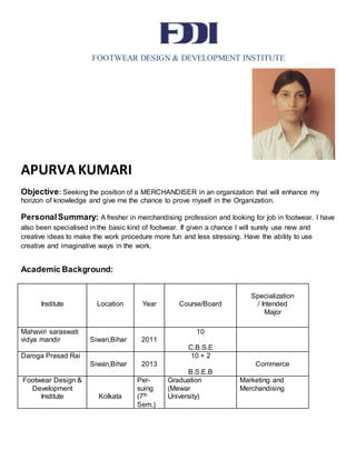 FOOTWEAR DESIGN & DEVELOPMENT INSTITUTE
APURVA KUMARI
Objective: Seeking the position of a MERCHANDISER in an organization that will enhance my
horizon of knowledge and give me the chance to prove myself in the Organization.
PersonalSummary: A fresher in merchandising profession and looking for job in footwear. I have
also been specialised in the basic kind of footwear. If given a chance I will surely use new and
creative ideas to make the work procedure more fun and less stressing. Have the ability to use
creative and imaginative ways in the work.
Academic Background:
Institute Location Year Course/Board
Specialization
/ Intended
Major
Mahaviri saraswati
vidya mandir Siwan,Bihar 2011
10
C.B.S.E
Daroga Prasad Rai
Siwan,Bihar 2013
10 + 2
B.S.E.B
Commerce
Footwear Design &
Development
Institute Kolkata
Per-
suing
(7th
Sem.)
Graduation
(Mewar
University)
Marketing and
Merchandising
 