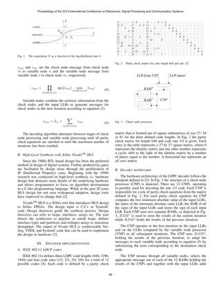 L
E
+1
-1
certain
certain
uncertain
L1 L2
E1
E2
Fig. 1. The expectation E as a function of the log-likelihood ratio L
cmn and vim are the check node message from check node
m to variable node n and the variable node message from
variable node i to check node m, respectively.
cmn =
i∈M(m)/n
sgn{vim} min
i∈M(m)/n
|vim| (4)
Variable nodes combine the extrinsic information from the
check nodes and the input LLRs to generate messages for
check nodes in the next iteration according to equation (5).
vnm = Ln +
i∈N (n)/m
cmn (5)
The decoding algorithm alternates between stages of check
node processing and variable node processing until all parity
check equations are satisﬁed or until the maximum number of
iterations has been reached.
B. High-Level Synthesis with Xilinx VivadoTM
HLS
Since the 1980s RTL based design has been the preferred
method of design of digital systems. Further productivity gains
are facilitated by design reuse through the proliferation of
IP (Intellectual Property) cores. Beginning with the 1990s
research was conducted on high-level synthesis i.e. hardware
design that abstracts more details of the underlying hardware
and allows programmers to focus on algorithm development
in a C-like programming language. While in the past 20 years
HLS design has not seen widespread adoption, design tools
have improved to change that [2].
VivadoTM
HLS is a Xilinx tool that introduces HLS design
to Xilinx FPGAs. The design input is C,C+ or SystemC
code. Design directives guide the synthesis process. Design
directives can refer to loops, interfaces, arrays etc. The user
directs the synthesizer to pipeline or unroll loops, deﬁnes
interface types and partitions and reshapes arrays to maximize
throughput. The output of Vivado HLS is synthesizable Ver-
ilog, VHDL and SystemC code that can be used to implement
the design in hardware [3].
III. DECODER IMPLEMENTATION
A. IEEE 802.11 LDCP codes
IEEE 802.11n deﬁnes three LDPC code lengths (648, 1296,
1944) and four code rates (1/2, 2/3, 3/4, 5/6) for a total of 12
possible codes [4]. Each code is deﬁned by a parity check
0
22
- - - 0 0 - - 0 - - 0 01 - - - - - - - - - -
0 - - 17 - 0 0 12 - - - - 0 0 - - - - - - - - -
0 0 - - - - - - - -
0 0 - - - - - - -
0 0 - - - - - -
0 0 - - - - -
0 0 - - - -
0 0 - - -
0 0 - -
0 0 -
0 0
0
- -
-
-
-
0
-
-
-
-
1 - - - - - - - - - -
- - - - - - - - -
- - - - - - - -
- - - - - - -
- - - - - -
- - - - -
- - - -
- - -
- -
0 -
- 0
- - -
6
2
-
-
23
24
25
13
7
11
25
3
10
20
3
17
8
0
22
19
23
16
- 23 1
- - -
- - -
- - -
- 8 -
20 - 16
24 - -
-
-
11
-
-
-
-
17
-
-
0
-
9
-
-
-
-
3
-
-
-
0
-
-
18
5
-
-
-
-
24
25
0
10
7
6
23
13
9
25
- - -
- - -
- - -
- 3 -
- - -
- 8 -
10 - -
- - -
18 - 14
2- -
Fig. 2. Parity check matrix for code length 648 and rate 1/2
CNP
LLR inputsLLR from VNP
RAMp
RAM
c
Fig. 3. Check node processor
matrix that is formed out of square submatrices of size 27, 54
or 81 for the three deﬁned code lengths. In Fig. 2 the parity
check matrix for length 648 and code rate 1/2 is given. Each
entry in the table represents a 27 by 27 square matrix, where 0
represents the identity matrix and any other number represents
a cyclic shift to the right of the identity matrix by a number
of places equal to the number. A horizontal bar represents an
all zero matrix.
B. Decoder architecture
The hardware architecture of the LDPC decoder follows the
blueprint deﬁned in [5]. In Fig. 3 the structure of a check node
processor (CNP) is depicted. There are 12 CNPs, operating
in parallel, used for decoding the rate 1/2 code. Each CNP is
responsbile for a row of parity check equations from the matrix
deﬁned in Fig. 2. For each parity check equation the CNP
computes the two minimum absolute value of the input LLRs,
the index of the minimum absolute value LLR, the XOR of all
the signs of the input LLRs and stores the sign of each input
LLR. Each CNP uses two separate RAMs, as depicted in Fig.
3, RAMc
is used to store the results of the current iteration
while RAMp
holds the results of the previous iteration.
The CNP operates in the ﬁrst iteration on the input LLRs
and on the LLRs computed by the variable node processor
(VNP) in all subsequent iterations. The CNP uses RAMp
,
holding the results of the previous iteration, to adapt the
messages to each variable node according to equation (5) by
substracting the term corresponding to the destination check
node.
The VNP iterates through all variable nodes, selects the
appropriate message out of each of the 12 RAMs holding the
results of the CNPs and together with the input LLRs adds
Proceedings of the 2013 International Conference on Electronics, Signal Processing and Communication Systems
46
 