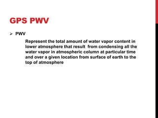 GPS PWV
 PWV
Represent the total amount of water vapor content in
lower atmosphere that result from condensing all the
water vapor in atmospheric column at particular time
and over a given location from surface of earth to the
top of atmosphere
 