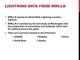 LIGHTNING DATA FROM WWLLN
 WWLLN stands for World Wide Lightning Location
Network
 WWLLN is maintain by the University of Washington with
the cooperation of universities and institutes which host
the stations around the globe
 There are 5 sensors located in the Antarctica:
> SANAE > Rothera > Davis
> Scott Base > Syowa
 