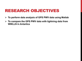 RESEARCH OBJECTIVES
 To perform data analysis of GPS PWV data using Matlab
 To compare the GPS PWV data with lightning data from
WWLLN in Antartica
 