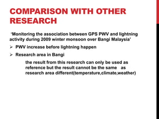 COMPARISON WITH OTHER
RESEARCH
‘Monitoring the association between GPS PWV and lightning
activity during 2009 winter monsoon over Bangi Malaysia’
 PWV increase before lightning happen
 Research area in Bangi
the result from this research can only be used as
reference but the result cannot be the same as
research area different(temperature,climate,weather)
 