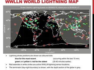 WWLLN WORLD LIGHTNING MAP
 Lightning stroke positions are shown as coloured dots
blue for the most recent (occurring within the last 10 min)
green and yellow to red for the oldest (30-40 minutes earlier)
 Red asterisks in white circles are active WWLLN lightning sensor locations.
 The terminator (day-night boundary) is shown, with the daylit section of the globe in grey.
 