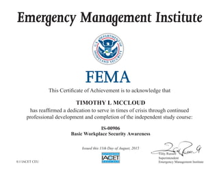 Emergency Management Institute
This Certificate of Achievement is to acknowledge that
has reaffirmed a dedication to serve in times of crisis through continued
professional development and completion of the independent study course:
Tony Russell
Superintendent
Emergency Management Institute
TIMOTHY L MCCLOUD
IS-00906
Basic Workplace Security Awareness
Issued this 11th Day of August, 2015
0.1 IACET CEU
 