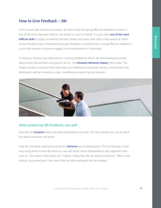 © 2014 Center for Creative Leadership. All rights reserved. CVD: 09232014 11
Overview
Monday
How to Give Feedback – SBI
In CCL’s work with business executives, we have found that giving effective feedback to others is
one of the most important skills for any leader or coach to master. It is also often one of the most
difficult skills to apply consistently and well. (Many executives have told us they would far rather
receive feedback about themselves than give feedback to someone else.) Giving effective feedback is
a core skill required of anyone engaged in the development of individuals.
To help you improve your effectiveness in giving feedback to others, we have developed a three-
step process that we teach and practice at CCL: the Situation-Behavior-Impact (SBI) model. The
model provides a structure that helps keep your feedback focused and relevant, and increases the
likelihood it will be received in a clear, nondefensive manner by the recipient.
When practicing SBI feedback, you will:
Describe the situation where the observed behavior occurred. The more specific you can be about
the where and when, the better.
Help the individual understand exactly the behavior you’re talking about. Think of playing a video
only using words to describe what you saw and heard. Avoid interpretations and judgments here,
such as, “You weren’t listening to me.” Instead, simply describe the person’s behavior: “When I was
talking, you pushed your chair away from the table and gazed out the window.”
 