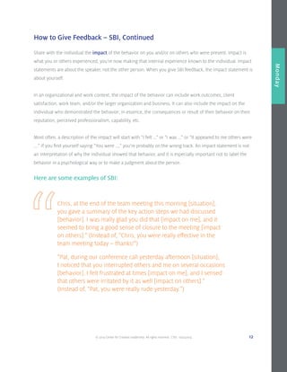 © 2014 Center for Creative Leadership. All rights reserved. CVD: 09232014 12
Overview
Monday
How to Give Feedback – SBI, Continued
Here are some examples of SBI:
Share with the individual the impact of the behavior on you and/or on others who were present. Impact is
what you or others experienced; you’re now making that internal experience known to the individual. Impact
statements are about the speaker, not the other person. When you give SBI feedback, the impact statement is
about yourself.
In an organizational and work context, the impact of the behavior can include work outcomes, client
satisfaction, work team, and/or the larger organization and business. It can also include the impact on the
individual who demonstrated the behavior; in essence, the consequences or result of their behavior on their
reputation, perceived professionalism, capability, etc.
Most often, a description of the impact will start with “I felt …” or “I was …” or “It appeared to me others were
….” If you find yourself saying “You were ...,” you’re probably on the wrong track. An impact statement is not
an interpretation of why the individual showed that behavior, and it is especially important not to label the
behavior in a psychological way or to make a judgment about the person.
Chris, at the end of the team meeting this morning [situation],
you gave a summary of the key action steps we had discussed
[behavior]. I was really glad you did that [impact on me], and it
seemed to bring a good sense of closure to the meeting [impact
on others].” (Instead of, “Chris, you were really effective in the
team meeting today – thanks!”)
“Pat, during our conference call yesterday afternoon [situation],
I noticed that you interrupted others and me on several occasions
[behavior]. I felt frustrated at times [impact on me], and I sensed
that others were irritated by it as well [impact on others].”
(Instead of, “Pat, you were really rude yesterday.”)
 