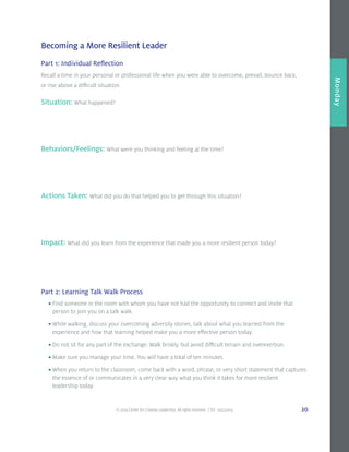 © 2014 Center for Creative Leadership. All rights reserved. CVD: 09232014 20
Overview
Monday
Becoming a More Resilient Leader
Part 1: Individual Reflection
Recall a time in your personal or professional life when you were able to overcome, prevail, bounce back,
or rise above a difficult situation.
Situation: What happened?
Behaviors/Feelings: What were you thinking and feeling at the time?
Actions Taken: What did you do that helped you to get through this situation?
Impact: What did you learn from the experience that made you a more resilient person today?
Part 2: Learning Talk Walk Process
	 •	Find someone in the room with whom you have not had the opportunity to connect and invite that 		
		 person to join you on a talk walk.
	•	While walking, discuss your overcoming adversity stories, talk about what you learned from the 			
		 experience and how that learning helped make you a more effective person today.
	 •	Do not sit for any part of the exchange. Walk briskly, but avoid difficult terrain and overexertion.
	 •	Make sure you manage your time. You will have a total of ten minutes.
	 •	When you return to the classroom, come back with a word, phrase, or very short statement that captures 	
		 the essence of or communicates in a very clear way what you think it takes for more resilient
		 leadership today.
 