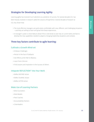 © 2014 Center for Creative Leadership. All rights reserved. CVD: 09232014 22
Overview
Monday
Learning agility has received much attention as a predictor of success. For several decades CCL has
been heavily involved in research called the Lessons of Experience. Several decades of research at
CCL has shown that:
	 •	The most effective managers are particularly comfortable with new, different, and challenging situations 		
		 – and they are willing to learn and grow from these experiences.
	 •	A manager’s career is more likely to derail if he or she tends to over-rely on current skills and fails to 		
		 develop the new capabilities needed to adapt to changing leadership situations and contexts.
Three key factors contribute to agile learning:
Cultivate a Growth Mind-set
	•	Embrace Challenges
	•	Persist in the Face of Setbacks
	•	See Efforts as the Path to Mastery
	•	Learn from Criticism
	•	Find Lessons and Inspiration in the Success of Others
Integrate REFLECTION®
into Your Work
	•	Reflect BEFORE Action
	•	Reflect DURING Action
	•	Reflect AFTER Action
Make Use of Learning Partners
	•	Wise Counselors
	•	Role Models
	•	Peer Coaches
	•	Accountability Partners
	•	Cheerleaders
Strategies for Developing Learning Agility
 