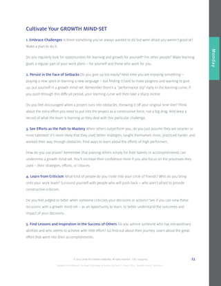 © 2014 Center for Creative Leadership. All rights reserved. CVD: 09232014 23
Overview
Monday
Cultivate Your GROWTH MIND-SET
1. Embrace Challenges Is there something you’ve always wanted to do but were afraid you weren’t good at?
Make a plan to do it.
Do you regularly look for opportunities for learning and growth for yourself? For other people? Make learning
goals a regular part of your work plans – for yourself and those who work for you.
2. Persist in the Face of Setbacks Do you give up too easily? Next time you are enjoying something –
playing a new sport or learning a new language – but finding it hard to make progress and wanting to give
up, put yourself in a growth mind-set. Remember there’s a “performance dip” early in the learning curve; if
you push through this difficult period, your learning curve will then take a sharp incline.
Do you feel discouraged when a project runs into obstacles, throwing it off your original time line? Think
about the extra effort you need to put into the project as a constructive force, not a big drag. And keep a
record of what the team is learning as they deal with this particular challenge.
3. See Efforts as the Path to Mastery When others outperform you, do you just assume they are smarter or
more talented? It’s more likely that they used better strategies, taught themselves more, practiced harder, and
worked their way through obstacles. Find ways to learn about the efforts of high performers.
How do you use praise? Remember that praising others simply for their talents or accomplishments can
undermine a growth mind-set. You’ll increase their confidence more if you also focus on the processes they
used – their strategies, efforts, or choices.
4. Learn from Criticism What kind of people do you invite into your circle of friends? Who do you bring
onto your work team? Surround yourself with people who will push back – who aren’t afraid to provide
constructive criticism.
Do you feel judged or bitter when someone criticizes your decisions or actions? See if you can view these
occasions with a growth mind-set – as an opportunity to learn, to better understand the outcomes and
impact of your decisions.
5. Find Lessons and Inspiration in the Success of Others Do you admire someone who has extraordinary
abilities and who seems to achieve with little effort? Go find out about their journey. Learn about the great
effort that went into their accomplishments.
Adapted from Mindset: The New Psychology of Success by Carol S. Dweck, Ph.D., Random House, New York.
 