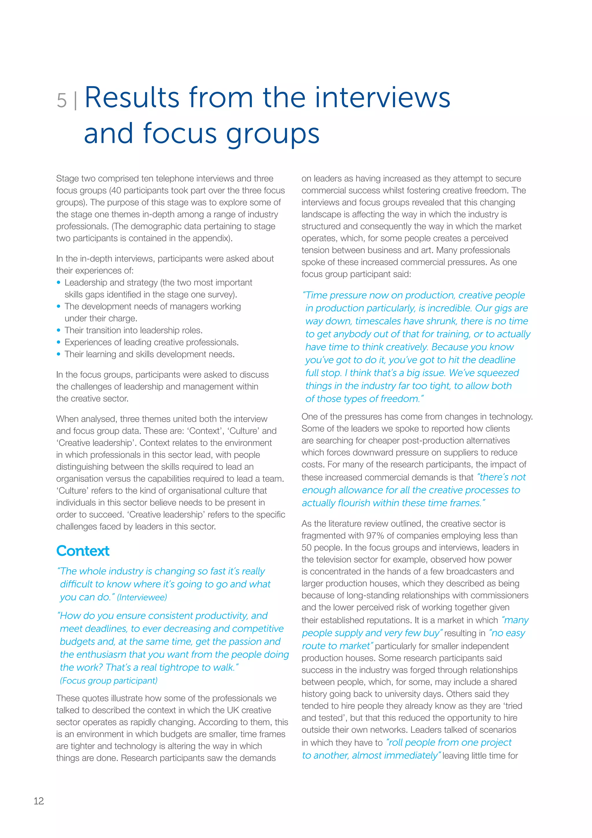 5 | Results from the interviews
and focus groups
Stage two comprised ten telephone interviews and three
focus groups (40 participants took part over the three focus
groups). The purpose of this stage was to explore some of
the stage one themes in-depth among a range of industry
professionals. (The demographic data pertaining to stage
two participants is contained in the appendix).
In the in-depth interviews, participants were asked about
their experiences of:
•	 Leadership and strategy (the two most important
skills gaps identified in the stage one survey).
•	The development needs of managers working
under their charge.
•	Their transition into leadership roles.
•	Experiences of leading creative professionals.
•	Their learning and skills development needs.
In the focus groups, participants were asked to discuss
the challenges of leadership and management within
the creative sector.
When analysed, three themes united both the interview
and focus group data. These are: ‘Context’, ‘Culture’ and
‘Creative leadership’. Context relates to the environment
in which professionals in this sector lead, with people
distinguishing between the skills required to lead an
organisation versus the capabilities required to lead a team.
‘Culture’ refers to the kind of organisational culture that
individuals in this sector believe needs to be present in
order to succeed. ‘Creative leadership’ refers to the specific
challenges faced by leaders in this sector.
Context
“The whole industry is changing so fast it’s really
difficult to know where it’s going to go and what
you can do.” (Interviewee)
“How do you ensure consistent productivity, and
meet deadlines, to ever decreasing and competitive
budgets and, at the same time, get the passion and
the enthusiasm that you want from the people doing
the work? That’s a real tightrope to walk.”
(Focus group participant)
These quotes illustrate how some of the professionals we
talked to described the context in which the UK creative
sector operates as rapidly changing. According to them, this
is an environment in which budgets are smaller, time frames
are tighter and technology is altering the way in which
things are done. Research participants saw the demands
on leaders as having increased as they attempt to secure
commercial success whilst fostering creative freedom. The
interviews and focus groups revealed that this changing
landscape is affecting the way in which the industry is
structured and consequently the way in which the market
operates, which, for some people creates a perceived
tension between business and art. Many professionals
spoke of these increased commercial pressures. As one
focus group participant said:
“Time pressure now on production, creative people
in production particularly, is incredible. Our gigs are
way down, timescales have shrunk, there is no time
to get anybody out of that for training, or to actually
have time to think creatively. Because you know
you’ve got to do it, you’ve got to hit the deadline
full stop. I think that’s a big issue. We’ve squeezed
things in the industry far too tight, to allow both
of those types of freedom.”
One of the pressures has come from changes in technology.
Some of the leaders we spoke to reported how clients
are searching for cheaper post-production alternatives
which forces downward pressure on suppliers to reduce
costs. For many of the research participants, the impact of
these increased commercial demands is that “there’s not
enough allowance for all the creative processes to
actually flourish within these time frames.”
As the literature review outlined, the creative sector is
fragmented with 97% of companies employing less than
50 people. In the focus groups and interviews, leaders in
the television sector for example, observed how power
is concentrated in the hands of a few broadcasters and
larger production houses, which they described as being
because of long-standing relationships with commissioners
and the lower perceived risk of working together given
their established reputations. It is a market in which “many
people supply and very few buy” resulting in “no easy
route to market” particularly for smaller independent
production houses. Some research participants said
success in the industry was forged through relationships
between people, which, for some, may include a shared
history going back to university days. Others said they
tended to hire people they already know as they are ‘tried
and tested’, but that this reduced the opportunity to hire
outside their own networks. Leaders talked of scenarios
in which they have to “roll people from one project
to another, almost immediately” leaving little time for
12
SS8265_Mgment/Lship Report final 7.indd 12 27/07/2015 11:18
 