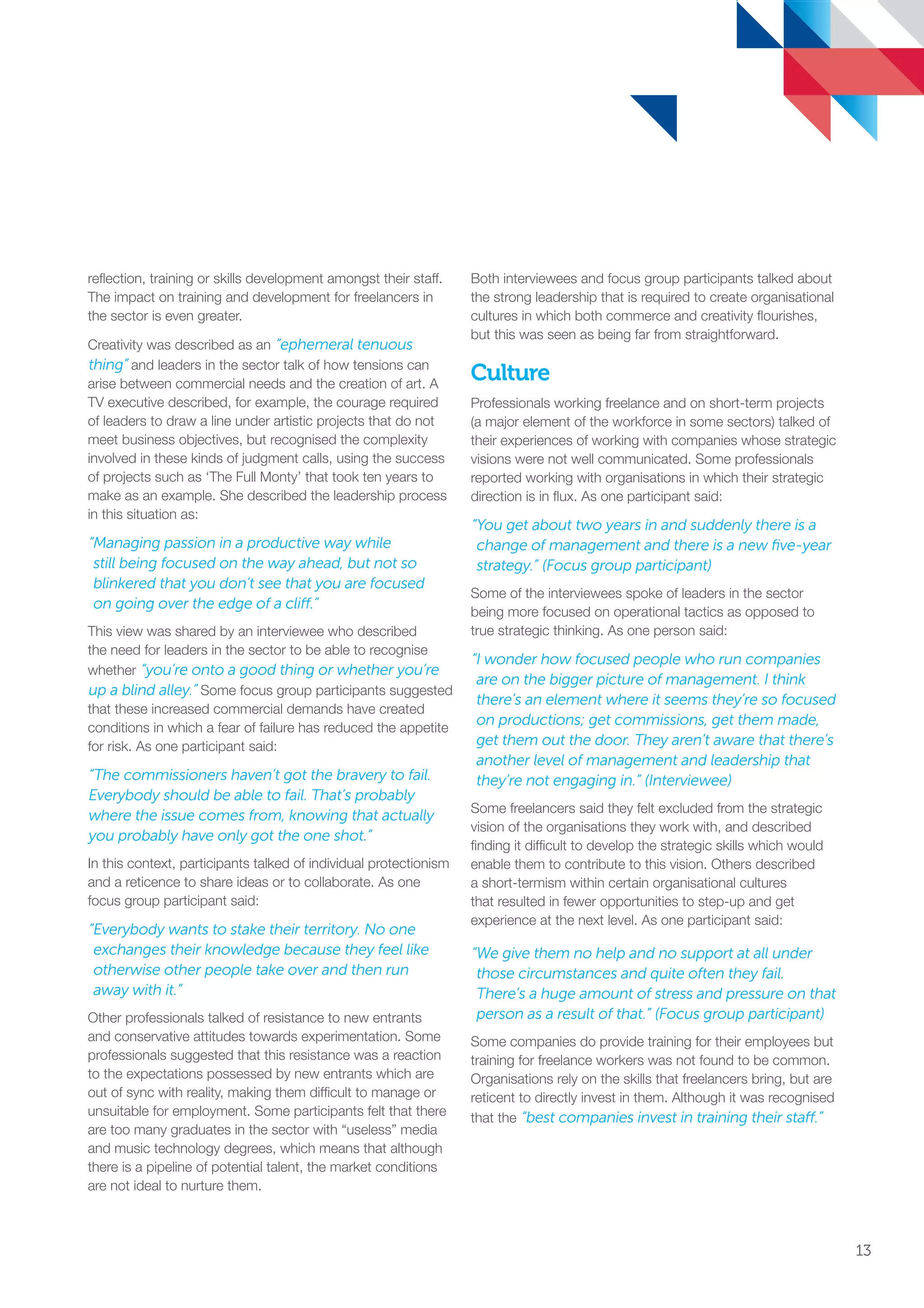 reflection, training or skills development amongst their staff.
The impact on training and development for freelancers in
the sector is even greater.
Creativity was described as an “ephemeral tenuous
thing” and leaders in the sector talk of how tensions can
arise between commercial needs and the creation of art. A
TV executive described, for example, the courage required
of leaders to draw a line under artistic projects that do not
meet business objectives, but recognised the complexity
involved in these kinds of judgment calls, using the success
of projects such as ‘The Full Monty’ that took ten years to
make as an example. She described the leadership process
in this situation as:
“Managing passion in a productive way while
still being focused on the way ahead, but not so
blinkered that you don’t see that you are focused
on going over the edge of a cliff.”
This view was shared by an interviewee who described
the need for leaders in the sector to be able to recognise
whether “you’re onto a good thing or whether you’re
up a blind alley.” Some focus group participants suggested
that these increased commercial demands have created
conditions in which a fear of failure has reduced the appetite
for risk. As one participant said:
“The commissioners haven’t got the bravery to fail.
Everybody should be able to fail. That’s probably
where the issue comes from, knowing that actually
you probably have only got the one shot.”
In this context, participants talked of individual protectionism
and a reticence to share ideas or to collaborate. As one
focus group participant said:
“Everybody wants to stake their territory. No one
exchanges their knowledge because they feel like
otherwise other people take over and then run
away with it.”
Other professionals talked of resistance to new entrants
and conservative attitudes towards experimentation. Some
professionals suggested that this resistance was a reaction
to the expectations possessed by new entrants which are
out of sync with reality, making them difficult to manage or
unsuitable for employment. Some participants felt that there
are too many graduates in the sector with “useless” media
and music technology degrees, which means that although
there is a pipeline of potential talent, the market conditions
are not ideal to nurture them.
Both interviewees and focus group participants talked about
the strong leadership that is required to create organisational
cultures in which both commerce and creativity flourishes,
but this was seen as being far from straightforward.
Culture
Professionals working freelance and on short-term projects
(a major element of the workforce in some sectors) talked of
their experiences of working with companies whose strategic
visions were not well communicated. Some professionals
reported working with organisations in which their strategic
direction is in flux. As one participant said:
“You get about two years in and suddenly there is a
change of management and there is a new five-year
strategy.” (Focus group participant)
Some of the interviewees spoke of leaders in the sector
being more focused on operational tactics as opposed to
true strategic thinking. As one person said:
“I wonder how focused people who run companies
are on the bigger picture of management. I think
there’s an element where it seems they’re so focused
on productions; get commissions, get them made,
get them out the door. They aren’t aware that there’s
another level of management and leadership that
they’re not engaging in.” (Interviewee)
Some freelancers said they felt excluded from the strategic
vision of the organisations they work with, and described
finding it difficult to develop the strategic skills which would
enable them to contribute to this vision. Others described
a short-termism within certain organisational cultures
that resulted in fewer opportunities to step-up and get
experience at the next level. As one participant said:
“We give them no help and no support at all under
those circumstances and quite often they fail.
There’s a huge amount of stress and pressure on that
person as a result of that.” (Focus group participant)
Some companies do provide training for their employees but
training for freelance workers was not found to be common.
Organisations rely on the skills that freelancers bring, but are
reticent to directly invest in them. Although it was recognised
that the “best companies invest in training their staff.”
13
SS8265_Mgment/Lship Report final 7.indd 13 27/07/2015 11:18
 