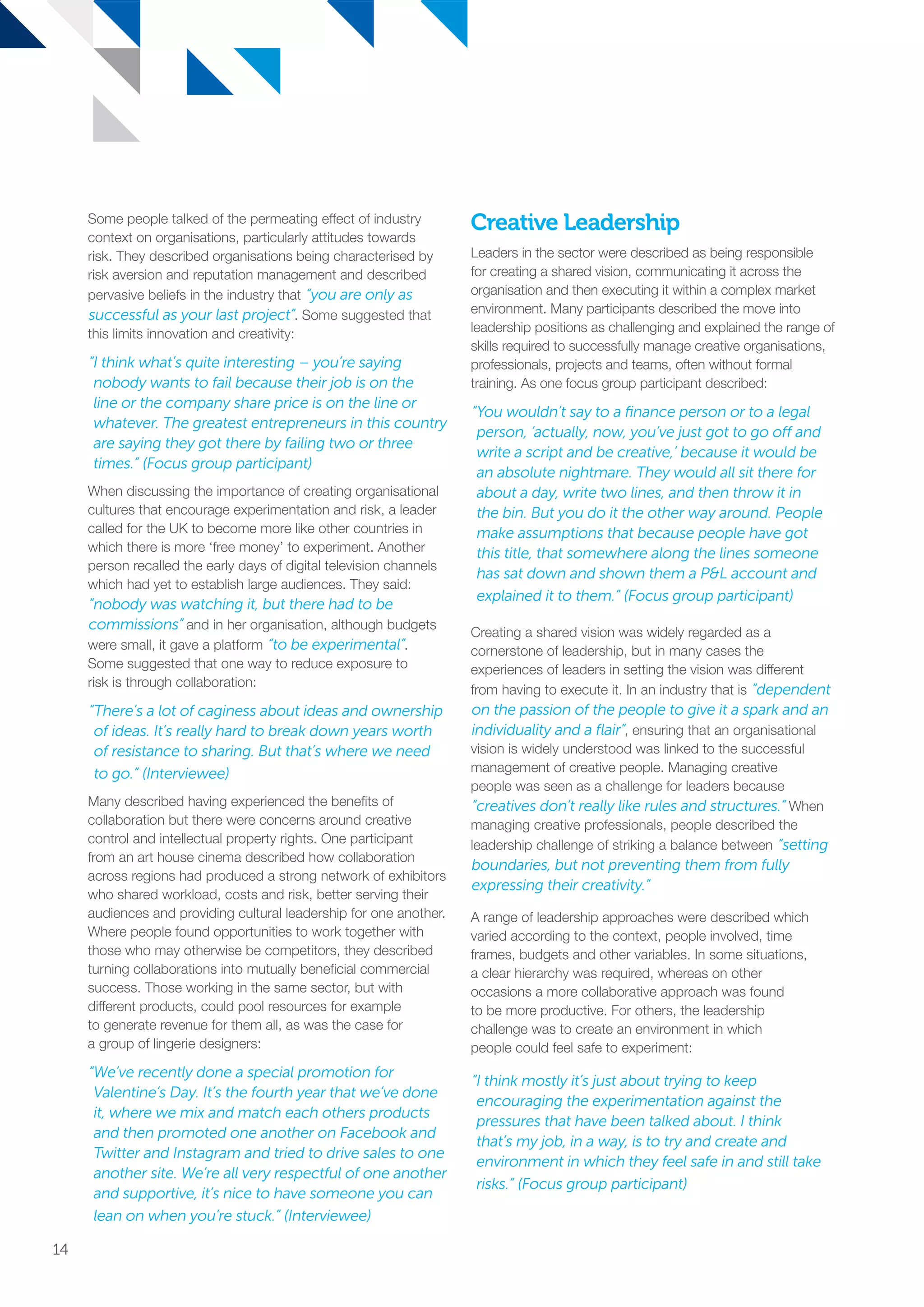 Some people talked of the permeating effect of industry
context on organisations, particularly attitudes towards
risk. They described organisations being characterised by
risk aversion and reputation management and described
pervasive beliefs in the industry that “you are only as
successful as your last project”. Some suggested that
this limits innovation and creativity:
“I think what’s quite interesting – you’re saying
nobody wants to fail because their job is on the
line or the company share price is on the line or
whatever. The greatest entrepreneurs in this country
are saying they got there by failing two or three
times.” (Focus group participant)
When discussing the importance of creating organisational
cultures that encourage experimentation and risk, a leader
called for the UK to become more like other countries in
which there is more ‘free money’ to experiment. Another
person recalled the early days of digital television channels
which had yet to establish large audiences. They said:
“nobody was watching it, but there had to be
commissions” and in her organisation, although budgets
were small, it gave a platform “to be experimental”.
Some suggested that one way to reduce exposure to
risk is through collaboration:
“There’s a lot of caginess about ideas and ownership
of ideas. It’s really hard to break down years worth
of resistance to sharing. But that’s where we need
to go.” (Interviewee)
Many described having experienced the benefits of
collaboration but there were concerns around creative
control and intellectual property rights. One participant
from an art house cinema described how collaboration
across regions had produced a strong network of exhibitors
who shared workload, costs and risk, better serving their
audiences and providing cultural leadership for one another.
Where people found opportunities to work together with
those who may otherwise be competitors, they described
turning collaborations into mutually beneficial commercial
success. Those working in the same sector, but with
different products, could pool resources for example
to generate revenue for them all, as was the case for
a group of lingerie designers:
“We’ve recently done a special promotion for
Valentine’s Day. It’s the fourth year that we’ve done
it, where we mix and match each others products
and then promoted one another on Facebook and
Twitter and Instagram and tried to drive sales to one
another site. We’re all very respectful of one another
and supportive, it’s nice to have someone you can
lean on when you’re stuck.” (Interviewee)
Creative Leadership
Leaders in the sector were described as being responsible
for creating a shared vision, communicating it across the
organisation and then executing it within a complex market
environment. Many participants described the move into
leadership positions as challenging and explained the range of
skills required to successfully manage creative organisations,
professionals, projects and teams, often without formal
training. As one focus group participant described:
“You wouldn’t say to a finance person or to a legal
person, ‘actually, now, you’ve just got to go off and
write a script and be creative,’ because it would be
an absolute nightmare. They would all sit there for
about a day, write two lines, and then throw it in
the bin. But you do it the other way around. People
make assumptions that because people have got
this title, that somewhere along the lines someone
has sat down and shown them a PL account and
explained it to them.” (Focus group participant)
Creating a shared vision was widely regarded as a
cornerstone of leadership, but in many cases the
experiences of leaders in setting the vision was different
from having to execute it. In an industry that is “dependent
on the passion of the people to give it a spark and an
individuality and a flair”, ensuring that an organisational
vision is widely understood was linked to the successful
management of creative people. Managing creative
people was seen as a challenge for leaders because
“creatives don’t really like rules and structures.” When
managing creative professionals, people described the
leadership challenge of striking a balance between “setting
boundaries, but not preventing them from fully
expressing their creativity.”
A range of leadership approaches were described which
varied according to the context, people involved, time
frames, budgets and other variables. In some situations,
a clear hierarchy was required, whereas on other
occasions a more collaborative approach was found
to be more productive. For others, the leadership
challenge was to create an environment in which
people could feel safe to experiment:
“I think mostly it’s just about trying to keep
encouraging the experimentation against the
pressures that have been talked about. I think
that’s my job, in a way, is to try and create and
environment in which they feel safe in and still take
risks.” (Focus group participant)
14
SS8265_Mgment/Lship Report final 7.indd 14 27/07/2015 11:18
 