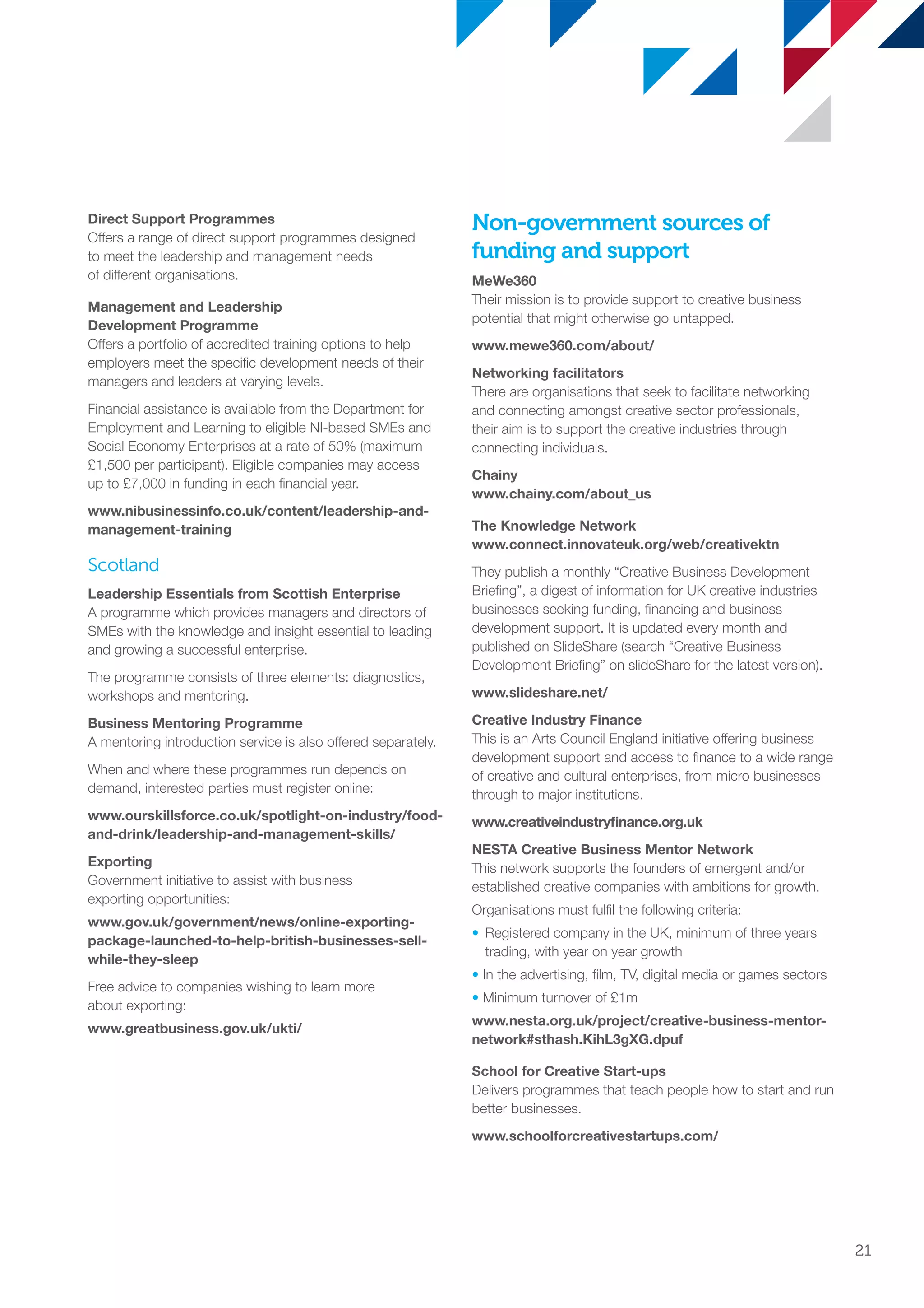 Direct Support Programmes
Offers a range of direct support programmes designed
to meet the leadership and management needs
of different organisations.
Management and Leadership
Development Programme
Offers a portfolio of accredited training options to help
employers meet the specific development needs of their
managers and leaders at varying levels.
Financial assistance is available from the Department for
Employment and Learning to eligible NI-based SMEs and
Social Economy Enterprises at a rate of 50% (maximum
£1,500 per participant). Eligible companies may access
up to £7,000 in funding in each financial year.
www.nibusinessinfo.co.uk/content/leadership-and-
management-training
Scotland
Leadership Essentials from Scottish Enterprise
A programme which provides managers and directors of
SMEs with the knowledge and insight essential to leading
and growing a successful enterprise.
The programme consists of three elements: diagnostics,
workshops and mentoring.
Business Mentoring Programme
A mentoring introduction service is also offered separately.
When and where these programmes run depends on
demand, interested parties must register online:
www.ourskillsforce.co.uk/spotlight-on-industry/food-
and-drink/leadership-and-management-skills/
Exporting
Government initiative to assist with business
exporting opportunities:
www.gov.uk/government/news/online-exporting-
package-launched-to-help-british-businesses-sell-
while-they-sleep
Free advice to companies wishing to learn more
about exporting:
www.greatbusiness.gov.uk/ukti/
Non-government sources of
funding and support
MeWe360
Their mission is to provide support to creative business
potential that might otherwise go untapped.
www.mewe360.com/about/
Networking facilitators
There are organisations that seek to facilitate networking
and connecting amongst creative sector professionals,
their aim is to support the creative industries through
connecting individuals.
Chainy
www.chainy.com/about_us
The Knowledge Network
www.connect.innovateuk.org/web/creativektn
They publish a monthly “Creative Business Development
Briefing”, a digest of information for UK creative industries
businesses seeking funding, financing and business
development support. It is updated every month and
published on SlideShare (search “Creative Business
Development Briefing” on slideShare for the latest version).
www.slideshare.net/
Creative Industry Finance
This is an Arts Council England initiative offering business
development support and access to finance to a wide range
of creative and cultural enterprises, from micro businesses
through to major institutions.
www.creativeindustryfinance.org.uk
NESTA Creative Business Mentor Network
This network supports the founders of emergent and/or
established creative companies with ambitions for growth.
Organisations must fulfil the following criteria:
•	Registered company in the UK, minimum of three years
trading, with year on year growth
• In the advertising, film, TV, digital media or games sectors
• Minimum turnover of £1m
www.nesta.org.uk/project/creative-business-mentor-
network#sthash.KihL3gXG.dpuf
School for Creative Start-ups
Delivers programmes that teach people how to start and run
better businesses.
www.schoolforcreativestartups.com/
21
SS8265_Mgment/Lship Report final 7.indd 21 27/07/2015 11:18
 
