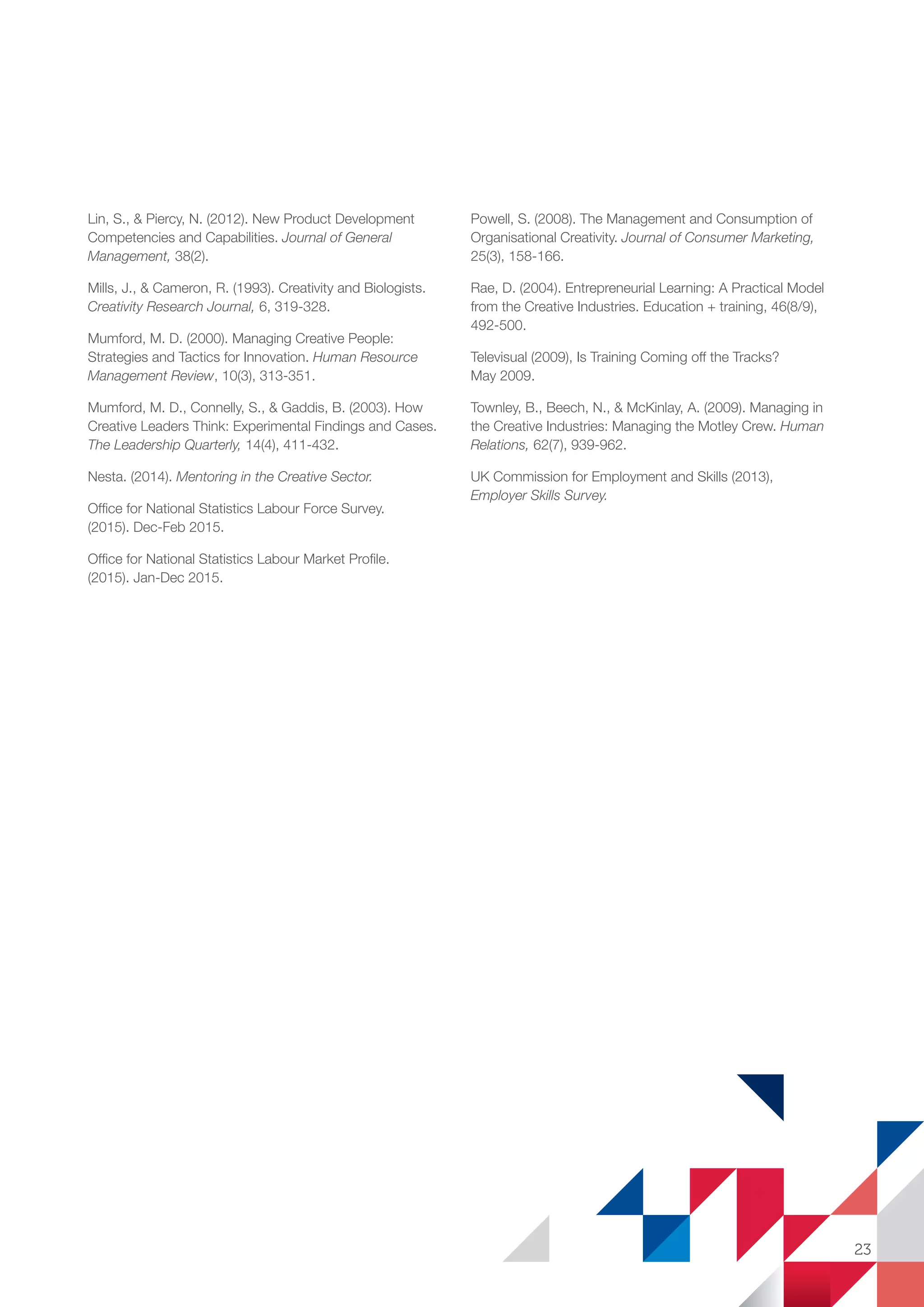 Lin, S.,  Piercy, N. (2012). New Product Development
Competencies and Capabilities. Journal of General
Management, 38(2).
Mills, J.,  Cameron, R. (1993). Creativity and Biologists.
Creativity Research Journal, 6, 319-328.
Mumford, M. D. (2000). Managing Creative People:
Strategies and Tactics for Innovation. Human Resource
Management Review, 10(3), 313-351.
Mumford, M. D., Connelly, S.,  Gaddis, B. (2003). How
Creative Leaders Think: Experimental Findings and Cases.
The Leadership Quarterly, 14(4), 411-432.
Nesta. (2014). Mentoring in the Creative Sector.
Office for National Statistics Labour Force Survey.
(2015). Dec-Feb 2015.
Office for National Statistics Labour Market Profile.
(2015). Jan-Dec 2015.
Powell, S. (2008). The Management and Consumption of
Organisational Creativity. Journal of Consumer Marketing,
25(3), 158-166.
Rae, D. (2004). Entrepreneurial Learning: A Practical Model
from the Creative Industries. Education + training, 46(8/9),
492-500.
Televisual (2009), Is Training Coming off the Tracks?
May 2009.
Townley, B., Beech, N.,  McKinlay, A. (2009). Managing in
the Creative Industries: Managing the Motley Crew. Human
Relations, 62(7), 939-962.
UK Commission for Employment and Skills (2013),
Employer Skills Survey.
23
SS8265_Mgment/Lship Report final 7.indd 23 27/07/2015 11:18
 