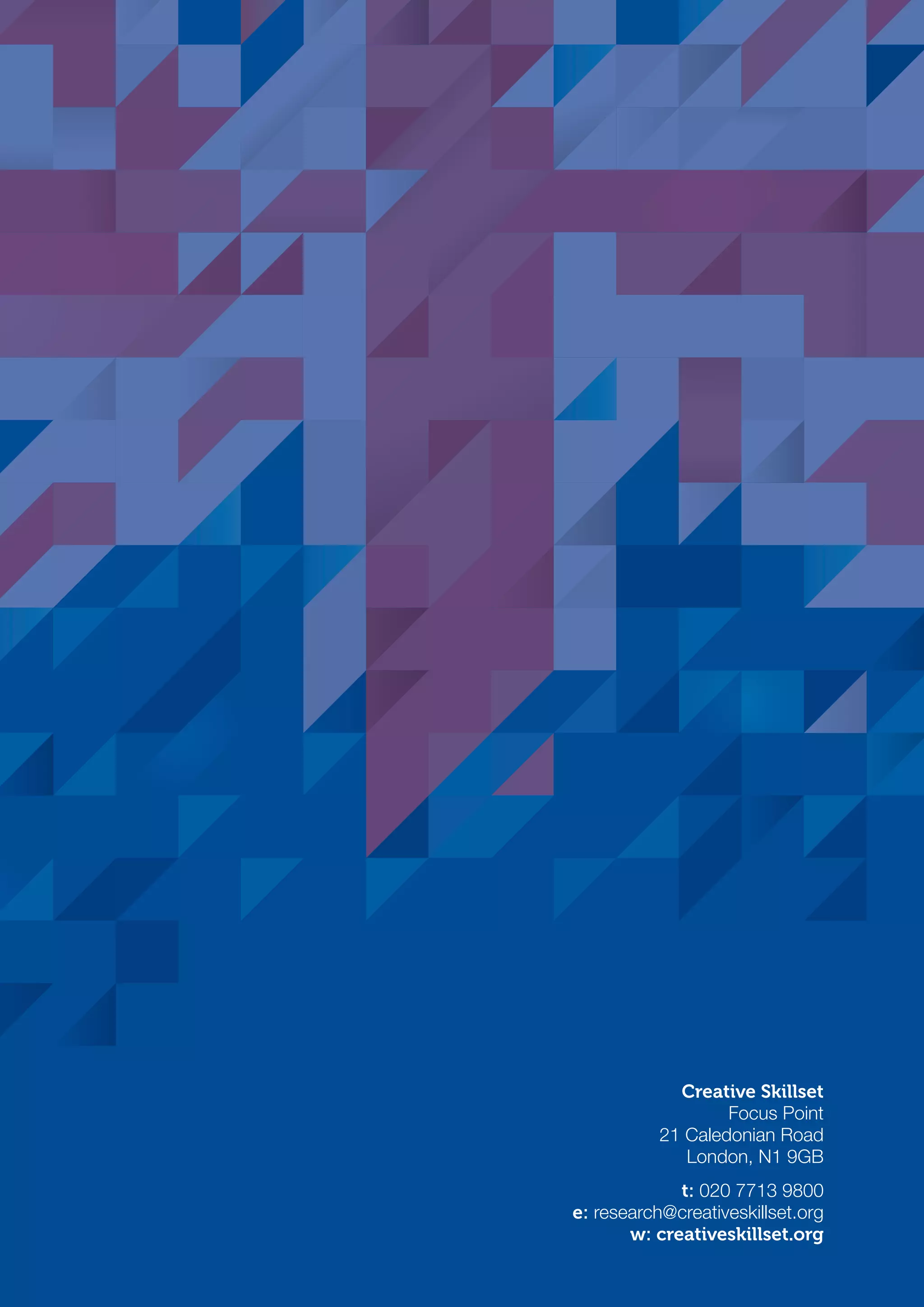 Creative Skillset
Focus Point
21 Caledonian Road
London, N1 9GB
t: 020 7713 9800
e: research@creativeskillset.org
w: creativeskillset.org
SS8265_Mgment/Lship Report final 7.indd 24 27/07/2015 11:18
 