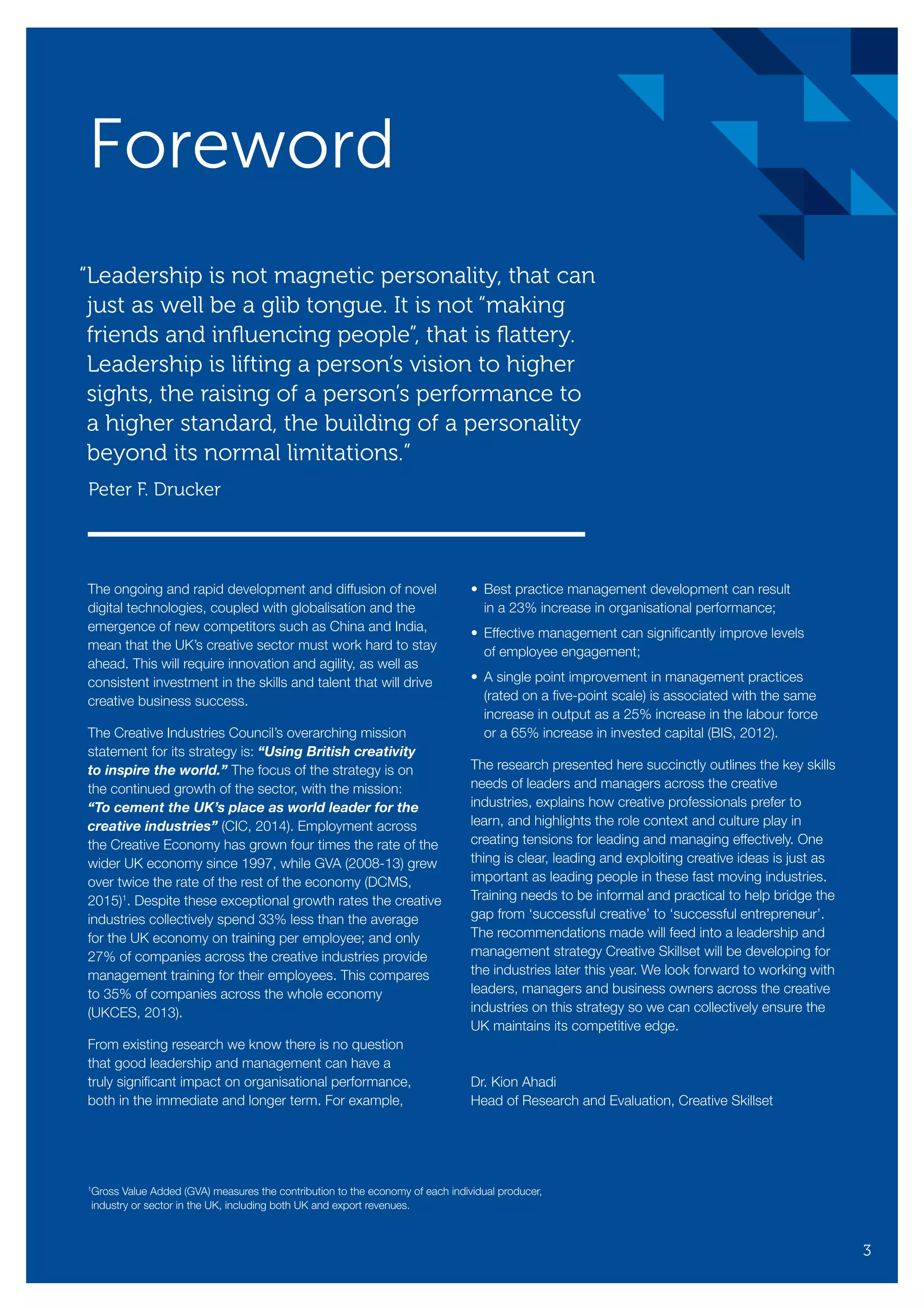 The ongoing and rapid development and diffusion of novel
digital technologies, coupled with globalisation and the
emergence of new competitors such as China and India,
mean that the UK’s creative sector must work hard to stay
ahead. This will require innovation and agility, as well as
consistent investment in the skills and talent that will drive
creative business success.
The Creative Industries Council’s overarching mission
statement for its strategy is: “Using British creativity
to inspire the world.” The focus of the strategy is on
the continued growth of the sector, with the mission:
“To cement the UK’s place as world leader for the
creative industries” (CIC, 2014). Employment across
the Creative Economy has grown four times the rate of the
wider UK economy since 1997, while GVA (2008-13) grew
over twice the rate of the rest of the economy (DCMS,
2015)1
. Despite these exceptional growth rates the creative
industries collectively spend 33% less than the average
for the UK economy on training per employee; and only
27% of companies across the creative industries provide
management training for their employees. This compares
to 35% of companies across the whole economy
(UKCES, 2013).
From existing research we know there is no question
that good leadership and management can have a
truly significant impact on organisational performance,
both in the immediate and longer term. For example,
•	Best practice management development can result
in a 23% increase in organisational performance;
•	Effective management can significantly improve levels
of employee engagement;
•	A single point improvement in management practices
(rated on a five-point scale) is associated with the same
increase in output as a 25% increase in the labour force
or a 65% increase in invested capital (BIS, 2012).
The research presented here succinctly outlines the key skills
needs of leaders and managers across the creative
industries, explains how creative professionals prefer to
learn, and highlights the role context and culture play in
creating tensions for leading and managing effectively. One
thing is clear, leading and exploiting creative ideas is just as
important as leading people in these fast moving industries.
Training needs to be informal and practical to help bridge the
gap from ‘successful creative’ to ‘successful entrepreneur’.
The recommendations made will feed into a leadership and
management strategy Creative Skillset will be developing for
the industries later this year. We look forward to working with
leaders, managers and business owners across the creative
industries on this strategy so we can collectively ensure the
UK maintains its competitive edge.
Dr. Kion Ahadi
Head of Research and Evaluation, Creative Skillset
“Leadership is not magnetic personality, that can
just as well be a glib tongue. It is not “making
friends and influencing people”, that is flattery.
Leadership is lifting a person’s vision to higher
sights, the raising of a person’s performance to
a higher standard, the building of a personality
beyond its normal limitations.”
	 Peter F. Drucker
Foreword
1
Gross Value Added (GVA) measures the contribution to the economy of each individual producer,
industry or sector in the UK, including both UK and export revenues.
3
SS8265_Mgment/Lship Report final 7.indd 3 27/07/2015 11:18
 