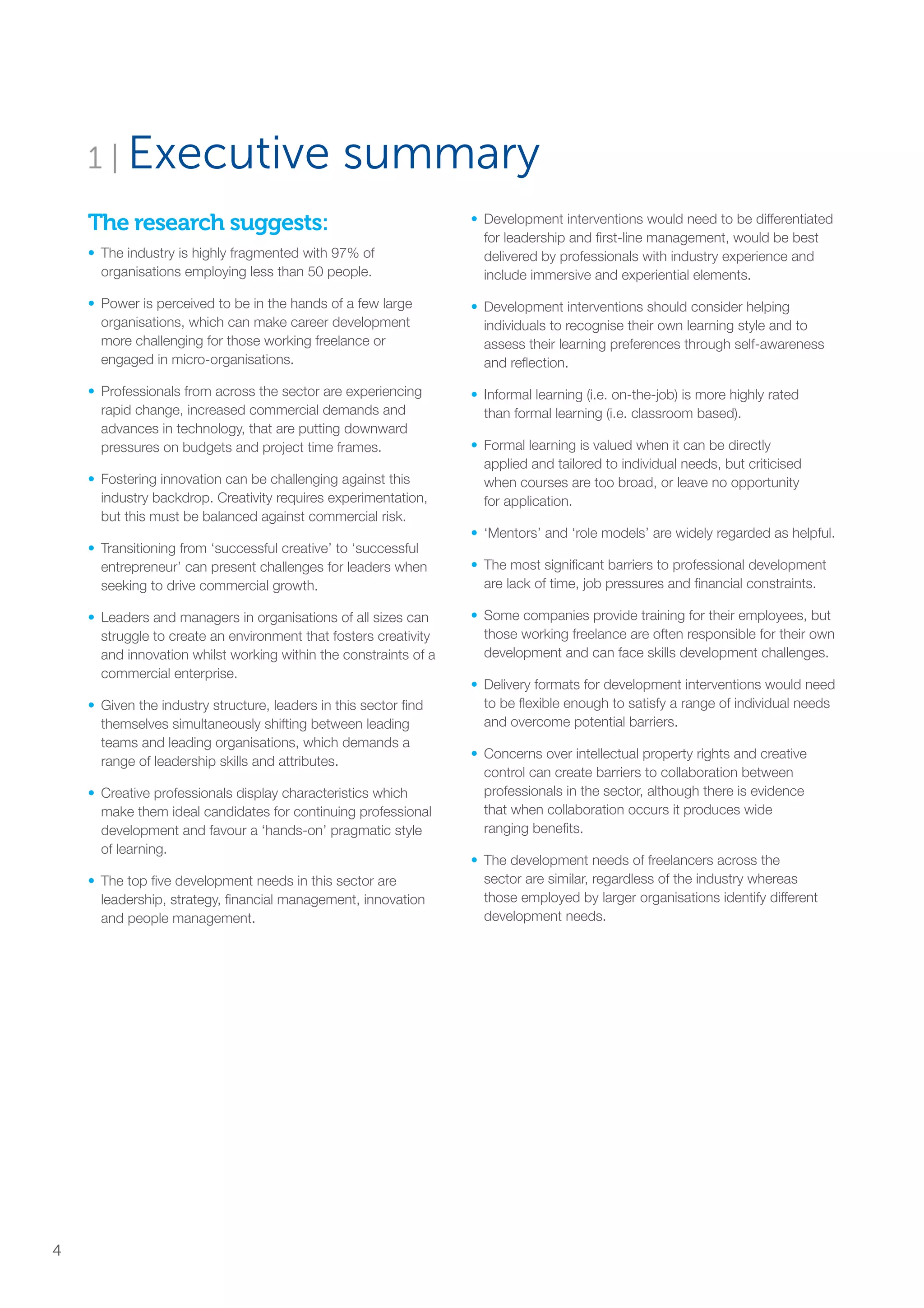 The research suggests:
•	 The industry is highly fragmented with 97% of
organisations employing less than 50 people.
•	Power is perceived to be in the hands of a few large
organisations, which can make career development
more challenging for those working freelance or
engaged in micro-organisations.
•	Professionals from across the sector are experiencing
rapid change, increased commercial demands and
advances in technology, that are putting downward
pressures on budgets and project time frames.
•	Fostering innovation can be challenging against this
industry backdrop. Creativity requires experimentation,
but this must be balanced against commercial risk.
•	Transitioning from ‘successful creative’ to ‘successful
entrepreneur’ can present challenges for leaders when
seeking to drive commercial growth.
•	Leaders and managers in organisations of all sizes can
struggle to create an environment that fosters creativity
and innovation whilst working within the constraints of a
commercial enterprise.
•	Given the industry structure, leaders in this sector find
themselves simultaneously shifting between leading
teams and leading organisations, which demands a
range of leadership skills and attributes.
•	Creative professionals display characteristics which
make them ideal candidates for continuing professional
development and favour a ‘hands-on’ pragmatic style
of learning.
•	The top five development needs in this sector are
leadership, strategy, financial management, innovation
and people management.
•	Development interventions would need to be differentiated
for leadership and first-line management, would be best
delivered by professionals with industry experience and
include immersive and experiential elements.
•	Development interventions should consider helping
individuals to recognise their own learning style and to
assess their learning preferences through self-awareness
and reflection.
•	Informal learning (i.e. on-the-job) is more highly rated
than formal learning (i.e. classroom based).
•	Formal learning is valued when it can be directly
applied and tailored to individual needs, but criticised
when courses are too broad, or leave no opportunity
for application.
•	‘Mentors’ and ‘role models’ are widely regarded as helpful.
•	The most significant barriers to professional development
are lack of time, job pressures and financial constraints.
•	Some companies provide training for their employees, but
those working freelance are often responsible for their own
development and can face skills development challenges.
•	Delivery formats for development interventions would need
to be flexible enough to satisfy a range of individual needs
and overcome potential barriers.
•	Concerns over intellectual property rights and creative
control can create barriers to collaboration between
professionals in the sector, although there is evidence
that when collaboration occurs it produces wide
ranging benefits.
•	The development needs of freelancers across the
sector are similar, regardless of the industry whereas
those employed by larger organisations identify different
development needs.
1 | Executive summary
4
SS8265_Mgment/Lship Report final 7.indd 4 27/07/2015 11:18
 