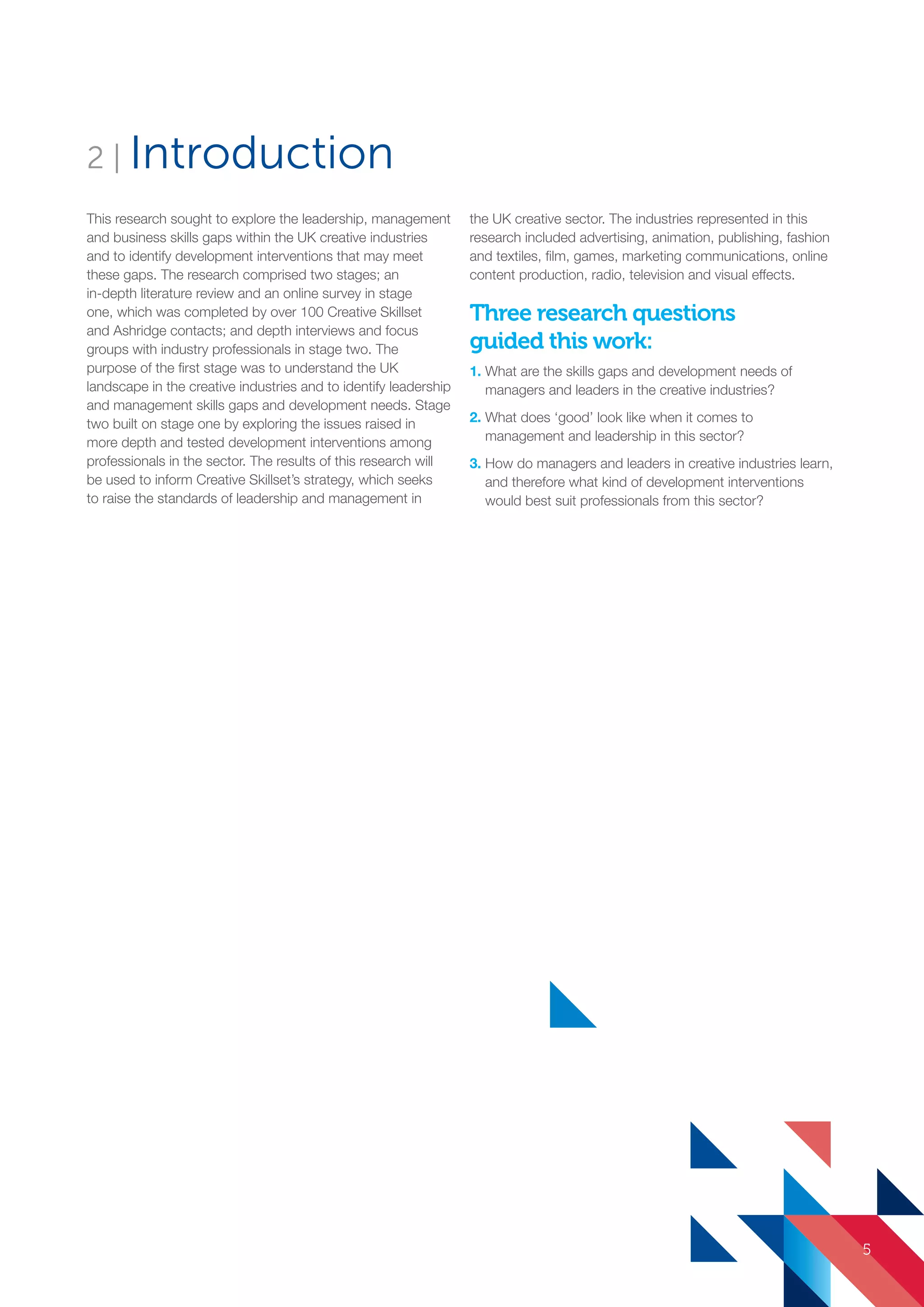 This research sought to explore the leadership, management
and business skills gaps within the UK creative industries
and to identify development interventions that may meet
these gaps. The research comprised two stages; an
in-depth literature review and an online survey in stage
one, which was completed by over 100 Creative Skillset
and Ashridge contacts; and depth interviews and focus
groups with industry professionals in stage two. The
purpose of the first stage was to understand the UK
landscape in the creative industries and to identify leadership
and management skills gaps and development needs. Stage
two built on stage one by exploring the issues raised in
more depth and tested development interventions among
professionals in the sector. The results of this research will
be used to inform Creative Skillset’s strategy, which seeks
to raise the standards of leadership and management in
the UK creative sector. The industries represented in this
research included advertising, animation, publishing, fashion
and textiles, film, games, marketing communications, online
content production, radio, television and visual effects.
Three research questions
guided this work:
1. What are the skills gaps and development needs of
managers and leaders in the creative industries?
2. What does ‘good’ look like when it comes to
management and leadership in this sector?
3. How do managers and leaders in creative industries learn,
and therefore what kind of development interventions
would best suit professionals from this sector?
2 | Introduction
5
SS8265_Mgment/Lship Report final 7.indd 5 27/07/2015 11:18
 