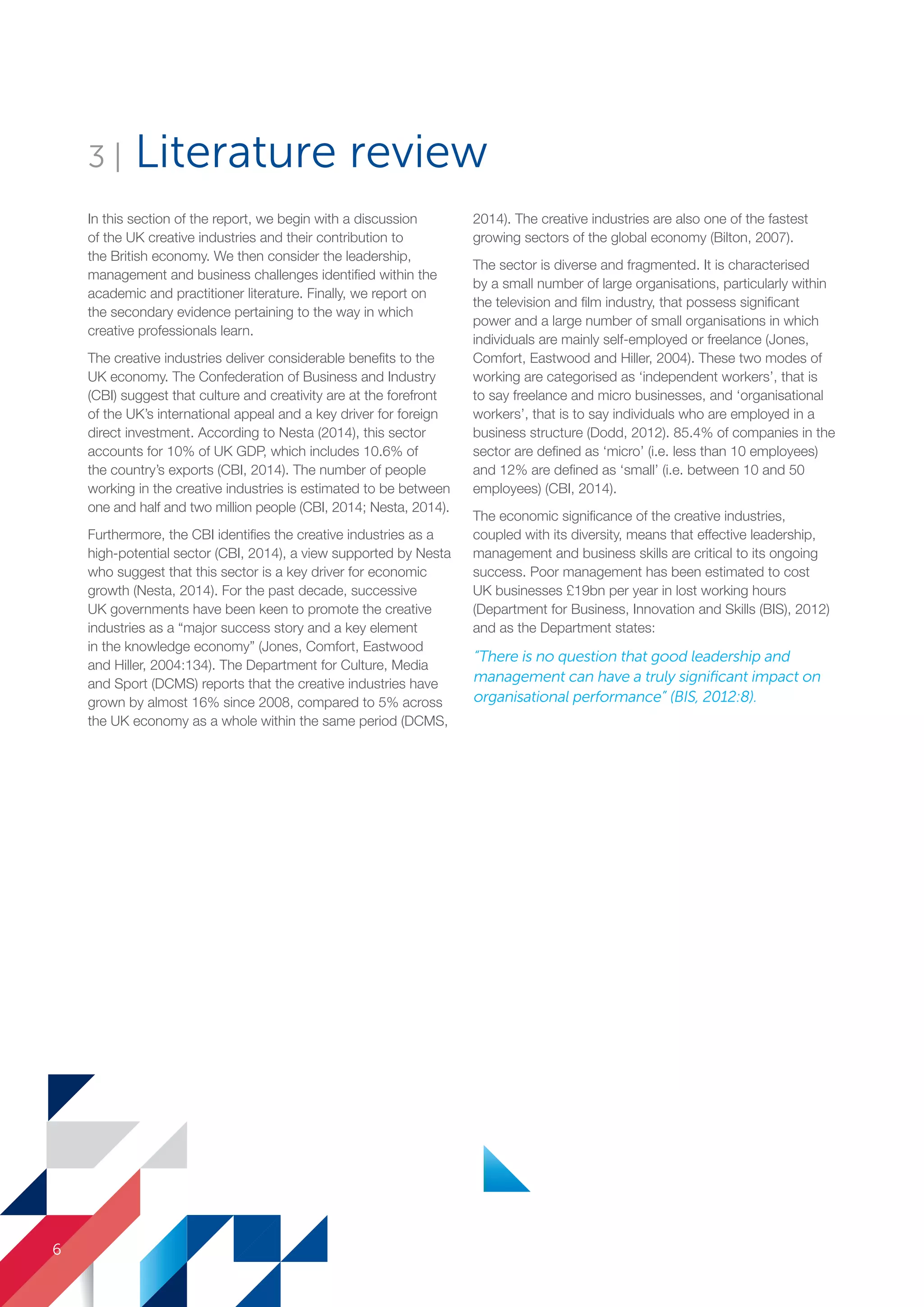 3 | Literature review
In this section of the report, we begin with a discussion
of the UK creative industries and their contribution to
the British economy. We then consider the leadership,
management and business challenges identified within the
academic and practitioner literature. Finally, we report on
the secondary evidence pertaining to the way in which
creative professionals learn.
The creative industries deliver considerable benefits to the
UK economy. The Confederation of Business and Industry
(CBI) suggest that culture and creativity are at the forefront
of the UK’s international appeal and a key driver for foreign
direct investment. According to Nesta (2014), this sector
accounts for 10% of UK GDP, which includes 10.6% of
the country’s exports (CBI, 2014). The number of people
working in the creative industries is estimated to be between
one and half and two million people (CBI, 2014; Nesta, 2014).
Furthermore, the CBI identifies the creative industries as a
high-potential sector (CBI, 2014), a view supported by Nesta
who suggest that this sector is a key driver for economic
growth (Nesta, 2014). For the past decade, successive
UK governments have been keen to promote the creative
industries as a “major success story and a key element
in the knowledge economy” (Jones, Comfort, Eastwood
and Hiller, 2004:134). The Department for Culture, Media
and Sport (DCMS) reports that the creative industries have
grown by almost 16% since 2008, compared to 5% across
the UK economy as a whole within the same period (DCMS,
2014). The creative industries are also one of the fastest
growing sectors of the global economy (Bilton, 2007).
The sector is diverse and fragmented. It is characterised
by a small number of large organisations, particularly within
the television and film industry, that possess significant
power and a large number of small organisations in which
individuals are mainly self-employed or freelance (Jones,
Comfort, Eastwood and Hiller, 2004). These two modes of
working are categorised as ‘independent workers’, that is
to say freelance and micro businesses, and ‘organisational
workers’, that is to say individuals who are employed in a
business structure (Dodd, 2012). 85.4% of companies in the
sector are defined as ‘micro’ (i.e. less than 10 employees)
and 12% are defined as ‘small’ (i.e. between 10 and 50
employees) (CBI, 2014).
The economic significance of the creative industries,
coupled with its diversity, means that effective leadership,
management and business skills are critical to its ongoing
success. Poor management has been estimated to cost
UK businesses £19bn per year in lost working hours
(Department for Business, Innovation and Skills (BIS), 2012)
and as the Department states:
“There is no question that good leadership and
management can have a truly significant impact on
organisational performance” (BIS, 2012:8).
6
SS8265_Mgment/Lship Report final 7.indd 6 27/07/2015 11:18
 