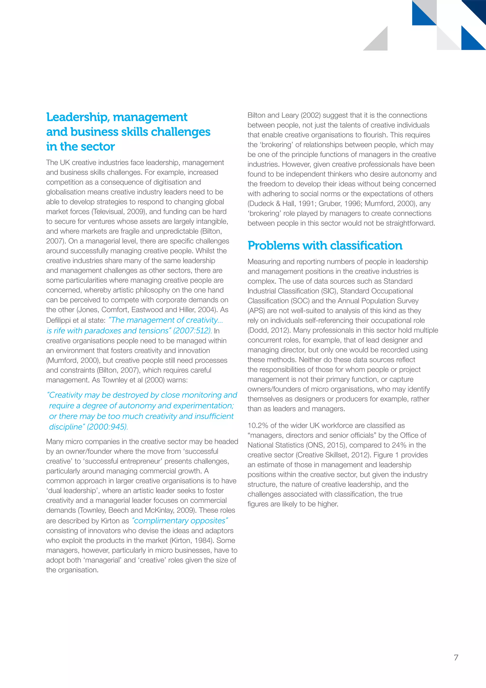Leadership, management
and business skills challenges
in the sector
The UK creative industries face leadership, management
and business skills challenges. For example, increased
competition as a consequence of digitisation and
globalisation means creative industry leaders need to be
able to develop strategies to respond to changing global
market forces (Televisual, 2009), and funding can be hard
to secure for ventures whose assets are largely intangible,
and where markets are fragile and unpredictable (Bilton,
2007). On a managerial level, there are specific challenges
around successfully managing creative people. Whilst the
creative industries share many of the same leadership
and management challenges as other sectors, there are
some particularities where managing creative people are
concerned, whereby artistic philosophy on the one hand
can be perceived to compete with corporate demands on
the other (Jones, Comfort, Eastwood and Hiller, 2004). As
Defilippi et al state: “The management of creativity…
is rife with paradoxes and tensions” (2007:512). In
creative organisations people need to be managed within
an environment that fosters creativity and innovation
(Mumford, 2000), but creative people still need processes
and constraints (Bilton, 2007), which requires careful
management. As Townley et al (2000) warns:
“Creativity may be destroyed by close monitoring and
require a degree of autonomy and experimentation;
or there may be too much creativity and insufficient
discipline” (2000:945).
Many micro companies in the creative sector may be headed
by an owner/founder where the move from ‘successful
creative’ to ‘successful entrepreneur’ presents challenges,
particularly around managing commercial growth. A
common approach in larger creative organisations is to have
‘dual leadership’, where an artistic leader seeks to foster
creativity and a managerial leader focuses on commercial
demands (Townley, Beech and McKinlay, 2009). These roles
are described by Kirton as “complimentary opposites”
consisting of innovators who devise the ideas and adaptors
who exploit the products in the market (Kirton, 1984). Some
managers, however, particularly in micro businesses, have to
adopt both ‘managerial’ and ‘creative’ roles given the size of
the organisation.
Bilton and Leary (2002) suggest that it is the connections
between people, not just the talents of creative individuals
that enable creative organisations to flourish. This requires
the ‘brokering’ of relationships between people, which may
be one of the principle functions of managers in the creative
industries. However, given creative professionals have been
found to be independent thinkers who desire autonomy and
the freedom to develop their ideas without being concerned
with adhering to social norms or the expectations of others
(Dudeck  Hall, 1991; Gruber, 1996; Mumford, 2000), any
‘brokering’ role played by managers to create connections
between people in this sector would not be straightforward.
Problems with classification
Measuring and reporting numbers of people in leadership
and management positions in the creative industries is
complex. The use of data sources such as Standard
Industrial Classification (SIC), Standard Occupational
Classification (SOC) and the Annual Population Survey
(APS) are not well-suited to analysis of this kind as they
rely on individuals self-referencing their occupational role
(Dodd, 2012). Many professionals in this sector hold multiple
concurrent roles, for example, that of lead designer and
managing director, but only one would be recorded using
these methods. Neither do these data sources reflect
the responsibilities of those for whom people or project
management is not their primary function, or capture
owners/founders of micro organisations, who may identify
themselves as designers or producers for example, rather
than as leaders and managers.
10.2% of the wider UK workforce are classified as
“managers, directors and senior officials” by the Office of
National Statistics (ONS, 2015), compared to 24% in the
creative sector (Creative Skillset, 2012). Figure 1 provides
an estimate of those in management and leadership
positions within the creative sector, but given the industry
structure, the nature of creative leadership, and the
challenges associated with classification, the true
figures are likely to be higher.
7
SS8265_Mgment/Lship Report final 7.indd 7 27/07/2015 11:18
 