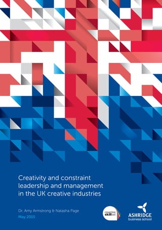 Creativity and constraint
leadership and management
in the UK creative industries
Dr. Amy Armstrong & Natasha Page
May 2015
SS8265_Mgment/Lship Report final 7.indd 1 27/07/2015 11:18
 