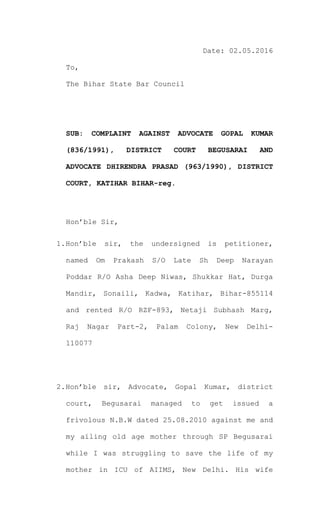 Date: 02.05.2016
To,
The Bihar State Bar Council
SUB: COMPLAINT AGAINST ADVOCATE GOPAL KUMAR
(836/1991), DISTRICT COURT BEGUSARAI AND
ADVOCATE DHIRENDRA PRASAD (963/1990), DISTRICT
COURT, KATIHAR BIHAR-reg.
Hon’ble Sir,
1.Hon’ble sir, the undersigned is petitioner,
named Om Prakash S/O Late Sh Deep Narayan
Poddar R/O Asha Deep Niwas, Shukkar Hat, Durga
Mandir, Sonaili, Kadwa, Katihar, Bihar-855114
and rented R/O RZF-893, Netaji Subhash Marg,
Raj Nagar Part-2, Palam Colony, New Delhi-
110077
2.Hon’ble sir, Advocate, Gopal Kumar, district
court, Begusarai managed to get issued a
frivolous N.B.W dated 25.08.2010 against me and
my ailing old age mother through SP Begusarai
while I was struggling to save the life of my
mother in ICU of AIIMS, New Delhi. His wife
 
