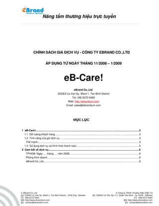          
                     

                          Nâng tầm thương hiệu trực tuyến
                                                                                                                                                         




              CHÍNH SÁCH GIÁ DỊCH VỤ ­ CÔNG TY EBRAND CO.,LTD


                              ÁP DỤNG TỪ NGÀY THÁNG 11/2008 – 1/2009



                                                      eB­Care!
                                                            eBrand Co.,Ltd 
                                              333/8/2 Le Van Sy, Ward 1, Tan Binh District
                                                          Tel: (08) 6272 6462
                                                       Web: http://ebrandium.com
                                                     Email: sales@ebrandium.com




                                                                  MỤC LỤC


1  eB­Care!..............................................................................................................................................3
   1.1  Đối tượng khách hàng....................................................................................................................3
   1.2  Tính năng của gói dịch vụ.............................................................................................................3
     Thê manh:..........................................................................................................................................3
         ́   ̣
   1.3  Sử dụng dịch vụ và Hình thức thanh toán......................................................................................5
2  Cam kết về dịch vụ............................................................................................................................6
     TPHCM, Ngay .... thang .... năm 2008...............................................................................................6
                   ̀            ́
     Phòng Kinh doanh..............................................................................................................................6
     eBrand Co.,Ltd...................................................................................................................................6




© eBrand Co.,Ltd                                                                                                    © Công ty TNHH Thương Hiệu Điện Tử
[A]: 333/8/2 Le Van Sy, Ward 1, Tan Binh District , HCM City, Vietnam                      [A]: 333/8/2 Lê Văn Sỹ, F.1, Quận Tân Bình , Tp. HCM , Việtnam
[T]: (08) 6272 6462                                                                                                                      [T]: (08) 6272 6462
[W]: http://www.ebrandium.com                                                                                               [W]: http://www.ebrandium.com
[E]: contact@ebrandium.com                                                                                                   [E]: contact@ebrandium.com
 