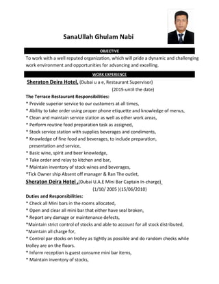 SanaUllah Ghulam Nabi
OBJECTIVE
To work with a well reputed organization, which will pride a dynamic and challenging
work environment and opportunities for advancing and excelling.
WORK EXPERIENCE
Sheraton Deira Hotel, (Dubai u a e, Restaurant Supervisor)
(2015-until the date)
The Terrace Restaurant Responsibilities:
* Provide superior service to our customers at all times,
* Ability to take order using proper phone etiquette and knowledge of menus,
* Clean and maintain service station as well as other work areas,
* Perform routine food preparation task as assigned,
* Stock service station with supplies beverages and condiments,
* Knowledge of fine food and beverages, to include preparation,
presentation and service,
* Basic wine, spirit and beer knowledge,
* Take order and relay to kitchen and bar,
* Maintain inventory of stock wines and beverages,
*Tick Owner ship Absent off manager & Ran The outlet,
Sheraton Deira Hotel ,(Dubai U.A.E Mini Bar Captain In-charge)
(1/10/ 2005 )(15/06/2010)
Duties and Responsibilities:
* Check all Mini bars in the rooms allocated,
* Open and clear all mini bar that either have seal broken,
* Report any damage or maintenance defects,
*Maintain strict control of stocks and able to account for all stock distributed,
*Maintain all charge for,
* Control par stocks on trolley as tightly as possible and do random checks while
trolley are on the floors.
* Inform reception is guest consume mini bar items,
* Maintain inventory of stocks,
 
