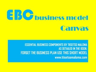 EBCbusiness model
Canvas
ESSENTIAL BUSINESS COMPONENTS BY TIISETSO MALOMA
AS DETAILED IN THE BOOK:
FORGET THE BUSINESS PLAN USE THIS SHORT MODEL
www.tiisetsomaloma.com
 