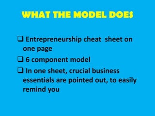 WHAT THE MODEL DOES
 Entrepreneurship cheat sheet on
one page
 6 component model
 In one sheet, crucial business
essentials are pointed out, to easily
remind you
 