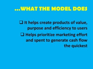 …WHAT THE MODEL DOES
 It helps create products of value,
purpose and efficiency to users
 Helps prioritize marketing effort
and spent to generate cash flow
the quickest
 