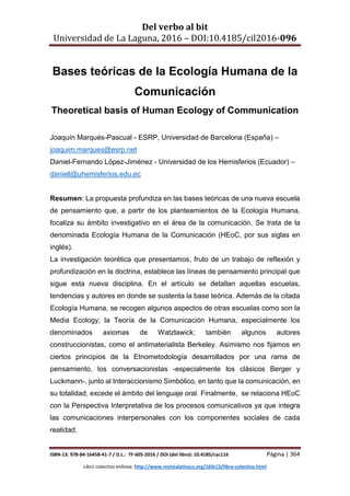 Del verbo al bit
Universidad de La Laguna, 2016 – DOI:10.4185/cil2016-096
ISBN-13: 978-84-16458-41-7 / D.L.: TF-605-2016 / DOI (del libro): 10.4185/cac116 Página | 364
Libro colectivo enlínea: http://www.revistalatinacs.org/16SLCS/libro-colectivo.html
Bases teóricas de la Ecología Humana de la
Comunicación
Theoretical basis of Human Ecology of Communication
Joaquín Marqués-Pascual - ESRP, Universidad de Barcelona (España) –
joaquim.marques@esrp.net
Daniel-Fernando López-Jiménez - Universidad de los Hemisferios (Ecuador) –
daniell@uhemisferios.edu.ec
Resumen: La propuesta profundiza en las bases teóricas de una nueva escuela
de pensamiento que, a partir de los planteamientos de la Ecología Humana,
focaliza su ámbito investigativo en el área de la comunicación. Se trata de la
denominada Ecología Humana de la Comunicación (HEoC, por sus siglas en
inglés).
La investigación teorética que presentamos, fruto de un trabajo de reflexión y
profundización en la doctrina, establece las líneas de pensamiento principal que
sigue esta nueva disciplina. En el artículo se detallan aquellas escuelas,
tendencias y autores en donde se sustenta la base teórica. Además de la citada
Ecología Humana, se recogen algunos aspectos de otras escuelas como son la
Media Ecology; la Teoría de la Comunicación Humana, especialmente los
denominados axiomas de Watzlawick; también algunos autores
construccionistas, como el antimaterialista Berkeley. Asimismo nos fijamos en
ciertos principios de la Etnometodología desarrollados por una rama de
pensamiento, los conversacionistas -especialmente los clásicos Berger y
Luckmann-, junto al Interaccionismo Simbólico, en tanto que la comunicación, en
su totalidad, excede el ámbito del lenguaje oral. Finalmente, se relaciona HEoC
con la Perspectiva Interpretativa de los procesos comunicativos ya que integra
las comunicaciones interpersonales con los componentes sociales de cada
realidad.
 