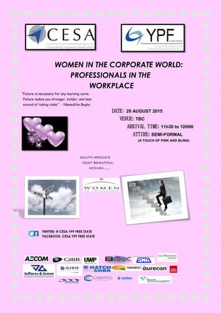 WOMEN IN THE CORPORATE WORLD:
PROFESSIONALS IN THE
WORKPLACE
“Failure is necessary for any learning curve.
Failure makes you stronger, bolder, and less
scared of taking risks.” - Nkemdilim Begho
DATE: 29 AUGUST 2015
VENUE: TBC
ARRIVAL TIME: 11h30 to 12H00
ATTIRE: SEMI-FORMAL
(A TOUCH OF PINK AND BLING)
SOUTH AFRICA’S
MOST BEAUTIFUL
WOMAN……
TWITTER: @ CESA YPF FREE STATE
FACEBOOK: CESA YPF FREE STATE
 