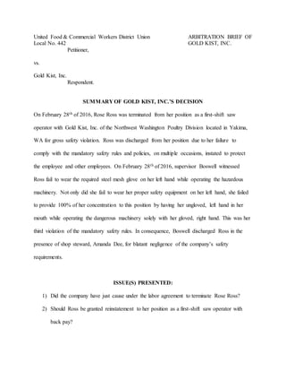 United Food & Commercial Workers District Union ARBITRATION BRIEF OF
Local No. 442 GOLD KIST, INC.
Petitioner,
vs.
Gold Kist, Inc.
Respondent.
SUMMARY OF GOLD KIST, INC.’S DECISION
On February 28th of 2016, Rose Ross was terminated from her position as a first-shift saw
operator with Gold Kist, Inc. of the Northwest Washington Poultry Division located in Yakima,
WA for gross safety violation. Ross was discharged from her position due to her failure to
comply with the mandatory safety rules and policies, on multiple occasions, instated to protect
the employee and other employees. On February 28th of 2016, supervisor Boswell witnessed
Ross fail to wear the required steel mesh glove on her left hand while operating the hazardous
machinery. Not only did she fail to wear her proper safety equipment on her left hand, she failed
to provide 100% of her concentration to this position by having her ungloved, left hand in her
mouth while operating the dangerous machinery solely with her gloved, right hand. This was her
third violation of the mandatory safety rules. In consequence, Boswell discharged Ross in the
presence of shop steward, Amanda Dee, for blatant negligence of the company’s safety
requirements.
ISSUE(S) PRESENTED:
1) Did the company have just cause under the labor agreement to terminate Rose Ross?
2) Should Ross be granted reinstatement to her position as a first-shift saw operator with
back pay?
 