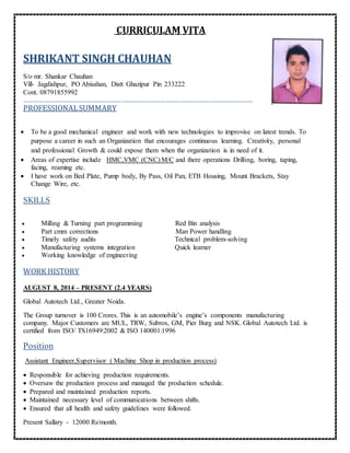 CURRICULAM VITA
SHRIKANT SINGH CHAUHAN
S/o mr. Shankar Chauhan
Vill- Jagdishpur, PO Abisahan, Distt Ghazipur Pin 233222
Cont. 08791855992
……………………………………………………………………………………………………………………………
PROFESSIONALSUMMARY
 To be a good mechanical engineer and work with new technologies to improvise on latest trends. To
purpose a career in such an Organization that encourages continuous learning. Creativity, personal
and professional Growth & could expose them when the organization is in need of it.
 Areas of expertise include HMC,VMC (CNC) M/C and there operations Drilling, boring, taping,
facing, reaming etc.
 I have work on Bed Plate, Pump body, By Pass, Oil Pan, ETB Housing, Mount Brackets, Stay
Change Wire, etc.
SKILLS
 Milling & Turning part programming Red Bin analysis
 Part cmm corrections Man Power handling
 Timely safety audits Technical problem-solving
 Manufacturing systems integration Quick learner
 Working knowledge of engineering
WORK HISTORY
AUGUST 8, 2014 – PRESENT (2.4 YEARS)
Global Autotech Ltd., Greater Noida.
The Group turnover is 100 Crores. This is an automobile’s engine’s components manufacturing
company. Major Customers are MUL, TRW, Subros, GM, Pier Burg and NSK. Global Autotech Ltd. is
certified from ISO/ TS16949:2002 & ISO 140001:1996
Position
Assistant Engineer,Supervisor ( Machine Shop in production process)
 Responsible for achieving production requirements.
 Oversaw the production process and managed the production schedule.
 Prepared and maintained production reports.
 Maintained necessary level of communications between shifts.
 Ensured that all health and safety guidelines were followed.
Present Sallary - 12000 Rs/month.
 