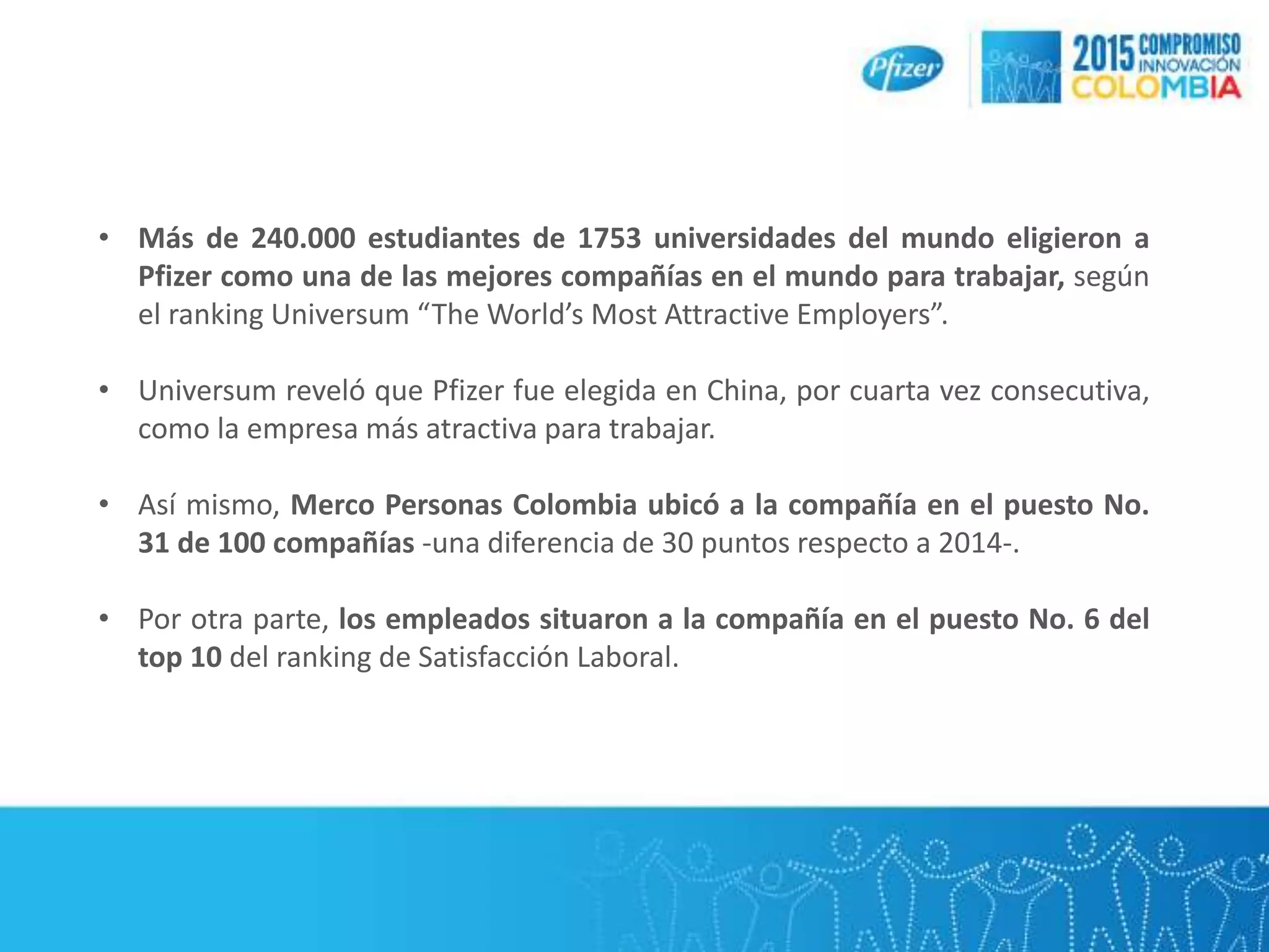 • Más de 240.000 estudiantes de 1753 universidades del mundo eligieron a
Pfizer como una de las mejores compañías en el mundo para trabajar, según
el ranking Universum “The World’s Most Attractive Employers”.
• Universum reveló que Pfizer fue elegida en China, por cuarta vez consecutiva,
como la empresa más atractiva para trabajar.
• Así mismo, Merco Personas Colombia ubicó a la compañía en el puesto No.
31 de 100 compañías -una diferencia de 30 puntos respecto a 2014-.
• Por otra parte, los empleados situaron a la compañía en el puesto No. 6 del
top 10 del ranking de Satisfacción Laboral.
 